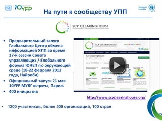 • Предварительный запуск
Глобального Центр обмена
информацией УПП во время
27‐й сессии Совета
управляющих / Глобального
форума ЮНЕП по окружающей
среде (18‐22 февраля 2013 
года, Найроби)
• Официальный запуск 21 мая
10YFP МУКГ встреча, Париж
• 400 инициатив
На пути к сообществу УПП
• 1200 участников, более 500 организаций, 100 стран
http://www.scpclearinghouse.org/
 