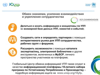 Обмен знаниями, усиление взаимодействия
и укрепления сотрудничества
21
Глобальный Центр обмена информацией УПП также служит в
качестве информационной платформы 10-летнего набора
программ по Устойчивому Потреблению и Производству –
подробную информацию ищите на www.unep.org/10yfp.
Делиться и искать информацию и инициативы по УПП
во всемирной базе данных УПП, новостей и событий;
Создавать сети и определять партнеров с помощью
интерактивного рынка для УПП сотрудничества,
рабочих групп и форумов;
Расширить возможности с помощью каталога
экспертов/лиц, электронной библиотеки и других
инструментов, включенных в MySCP, личного
пространства участников на платформе;
 