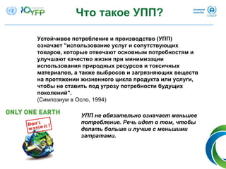 Что такое УПП?
Устойчивое потребление и производство (УПП)
означает "использование услуг и сопутствующих
товаров, которые отвечают основным потребностям и
улучшают качество жизни при минимизации
использования природных ресурсов и токсичных
материалов, а также выбросов и загрязняющих веществ
на протяжении жизненного цикла продукта или услуги,
чтобы не ставить под угрозу потребности будущих
поколений".
(Симпозиум в Осло, 1994)
УПП не обязательно означает меньшее
потребление. Речь идет о том, чтобы
делать больше и лучше с меньшими
затратами.
 