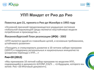 Повестка дня 21, принята в Рио‐де‐Жанейро в 1992 году
«Основной причиной продолжающегося ухудшения состояния
глобальной окружающей среды являются неустойчивые модели
потребления и производства…»
Йоханнесбургский План реализации (JPOI) ‐ 2002
«УПП является одной из главнейших целей, и основным требованием, 
устойчивого развития»
«Поощрять и стимулировать развитие в 10‐летнем наборе программ
(10YFP) в поддержку региональных и национальных инициатив по
ускорению перехода к УПП….»
Рио+20 (2012) 
«Мы принимаем 10‐летний набор программ по моделям УПП, 
содержащийся в документе A/CONF.216/5 ... »(«Будущем, которого мы
хотим: Рио +20 Итоговый документ»). 4
УПП Мандат от Рио до Рио
 