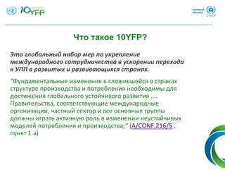 Это глобальный набор мер по укрепление
международного сотрудничества в ускорении перехода
к УПП в развитых и развивающихся странах.
“Фундаментальные изменения в сложившейся в странах
структуре производства и потребления необходимы для
достижения глобального устойчивого развития .... 
Правительства, соответствующие международные
организации, частный сектор и все основные группы
должны играть активную роль в изменении неустойчивых
моделей потребления и производства;” (A/CONF.216/5 , 
пункт 1.a)
Что такое 10YFP?
 