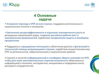 4 Основные
задачи
• Ускорение перехода к УПП во всех странах, поддержка региональных и
национальных политик и инициатив.
• Увеличение ресурсоэффективности и отделение экономического роста от
деградации окружающей среды, создание достойных рабочих мест и
экономических возможностей, содействие искоренению нищеты и всеобщему
процветанию
• Поддержка в наращивании потенциала и облегчении доступа к финансовой и
технической помощи развивающимся странам, содействие осуществлению мер
УПП на региональном, субрегиональном и национальном уровнях
• Служить в качестве информационной и платформы обмена знаниями по УПП, 
чтобы дать всем заинтересованным сторонам возможность обмениваться
информацией о политике, инструментах, инициативах и передовом опыте, 
расширять сотрудничество.
 