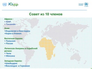 Совет из 10 членов
8
Африка : 
• ЮАР.
• Танзания.    
Азия:
•Индонезия и Бангладеш
•Корея и Япония. 
Восточная Европа:   
• Румыния
• Россия
Латинская Америка и Карибский
регион: 
• Чили
• Мексика
Западная Европа: 
•Швейцария
•Финляндия и Германия
 