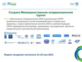 9
Создана Межведомственная координационная
группа
Цели: обеспечение сотрудничества ООН в реализации 10YFP, 
выявление возможных путей взаимодействия и совместных
проектов, а также привлечение агентств ООН в соответствующие
10YFP мероприятия (например, программы, исследования, тренинги, 
национальная и региональная реализация).
19 Агентств:
Первое заседание состоялось 21‐22 мая 2013
 