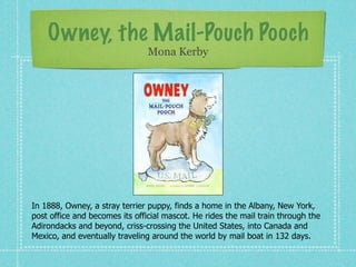Owney, the Mail-Pouch Pooch
                                Mona Kerby




In 1888, Owney, a stray terrier puppy, finds a home in the Albany, New York,
post office and becomes its official mascot. He rides the mail train through the
Adirondacks and beyond, criss-crossing the United States, into Canada and
Mexico, and eventually traveling around the world by mail boat in 132 days.
 