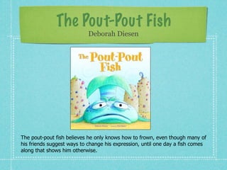 The Pout-Pout Fish
                            Deborah Diesen




The pout-pout fish believes he only knows how to frown, even though many of
his friends suggest ways to change his expression, until one day a fish comes
along that shows him otherwise.
 
