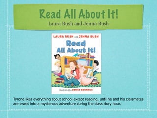 Read All About It!
                     Laura Bush and Jenna Bush




Tyrone likes everything about school except reading, until he and his classmates
are swept into a mysterious adventure during the class story hour.
 