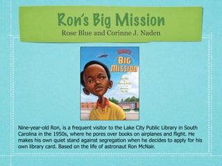 Ron’s Big Mission
                   Rose Blue and Corinne J. Naden




Nine-year-old Ron, is a frequent visitor to the Lake City Public Library in South
Carolina in the 1950s, where he pores over books on airplanes and flight. He
makes his own quiet stand against segregation when he decides to apply for his
own library card. Based on the life of astronaut Ron McNair.
 