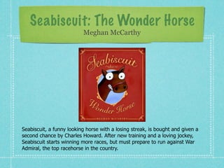 Seabiscuit: The Wonder Horse
                          Meghan McCarthy




Seabiscuit, a funny looking horse with a losing streak, is bought and given a
second chance by Charles Howard. After new training and a loving jockey,
Seabiscuit starts winning more races, but must prepare to run against War
Admiral, the top racehorse in the country.
 