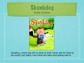Skunkdog
                         Emily Jenkins




Dumpling, a lonely dog with no sense of smell, moves with her family to
the country and makes a new friend who takes some getting used to.
 