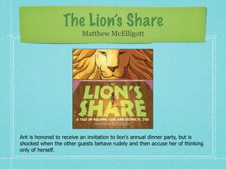 The Lion’s Share
                          Matthew McElligott




Ant is honored to receive an invitation to lion's annual dinner party, but is
shocked when the other guests behave rudely and then accuse her of thinking
only of herself.
 
