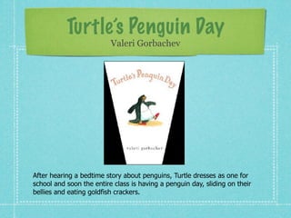 Turtle’s Penguin Day
                          Valeri Gorbachev




After hearing a bedtime story about penguins, Turtle dresses as one for
school and soon the entire class is having a penguin day, sliding on their
bellies and eating goldfish crackers.
 