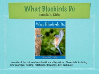 What Bluebirds Do
                            Pamela F. Kirby




Learn about the unique characteristics and behaviors of bluebirds, including
their courtship, nesting, hatchlings, fledglings, diet, and more.
 