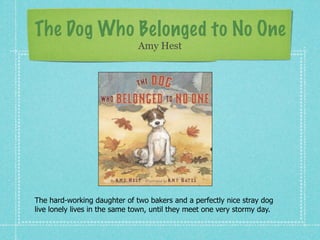 The Dog Who Belonged to No One
                               Amy Hest




The hard-working daughter of two bakers and a perfectly nice stray dog
live lonely lives in the same town, until they meet one very stormy day.
 