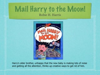 Mail Harry to the Moon!
                          Robie H. Harris




Harry's older brother, unhappy that the new baby is making lots of noise
and getting all the attention, thinks up creative ways to get rid of him.
 