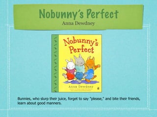 Nobunny’s Perfect
                            Anna Dewdney




Bunnies, who slurp their juice, forget to say "please," and bite their friends,
learn about good manners.
 