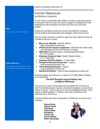 customer chooses to shop with us!


                                   Human Resources
                                   by Marilou Guerrero
                                   It is our hope to consistently offer helpful, courteous, and timely service
                                   to everyone. With the many and recent changes in the department from
                                   leadership to team members, we thank you all for your continued
                                   support.
Sales
                                   Andrea Hu and Marilou Guerrero are both committed to increasing
Guess, bid, win, then shop
                                   service levels to both associates and managers. We’re here for you!

                                   Here are some important numbers to assist you with matters that we are
                                   not able to help you in-store:

                                    •   Macy’s Inc. Benefits - 800-337-2363 or
                                          www.employeeconnection.net
                                    •   HR Services for leaves of absences – 800-764-0161 (Must notify
                                          your Manager and then HR first prior to calling)
                                    •   Help Desk (technical support, including password reset) –
                                         8-11-2-474-2305
                                    •   Employee Accounts Dept. (Credit/ Prepaid Cards) –
                                          8-11-7-000-2526
                                    •   Employee Call-Out Hotline – 714-824-4697
Public Relations                    •   Change of Personal Contact Info – Insite or
                                          www.employeeconnection.net
Giving back to the community        •   TIA (timekeeping) Review - Insite or
one child, one family at a time…          www.employeeconnection.net
                                    •   Benefits Enrollment - Insite or www.employeeconnection.net

                                   All others please see Andrea Hu or call her at 714-824-4545 or Marilou
                                   at 714-824-4579.
                                                 The SCP Diversity Council Wants You!
                                                        …to Make a Difference

                                   The council is a team of associates and managers who meet once a
                                   month to talk about topics, causes, awareness campaigns, and events to
                                   hold at our store. This is a way for our store to celebrate diversity, which
                                   makes us Bloomingdale’s. Together, let’s make a difference and
                                   celebrate us for who we are.

                                   The first meeting was held on December 10. Welcome our new council
                                   members:

                                               Stacey Brock
                                               James Freitas
                                               Lida Slater
                                               Victoria Reid
                                               Bo Neshat
                                               Jessie Lisa
                                               Lauren Nikkah
                                               Pedro Hernandez
                                                      2
 