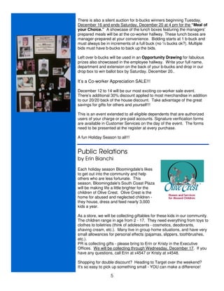 There is also a silent auction for b-bucks winners beginning Tuesday,
December 16 and ends Saturday, December 20 at 4 pm for the “Meal of
your Choice.” A showcase of the lunch boxes featuring the managers’
prepared meals will be at the co-worker hallway. These lunch boxes are
manager-prepared at your convenience. Bidding starts at 1 b-buck and
must always be in increments of a full buck (no ½ bucks ok?). Multiple
bids must have b-bucks to back up the bids.

Left over b-bucks will be used in an Opportunity Drawing for fabulous
prizes also showcased in the employee hallway. Write your full name,
department and extension on the back of your b-bucks and drop in our
drop box to win ballot box by Saturday, December 20..

It’s a Co-worker Appreciation SALE!!!

December 12 to 14 will be our most exciting co-worker sale event.
There’s additional 30% discount applied to most merchandise in addition
to our 20/20 back of the house discount. Take advantage of the great
savings for gifts for others and yourself!!!

This is an event extended to all eligible dependents that are authorized
users of your charge or pre-paid accounts. Signature verification forms
are available in Customer Services on the day of the event. The forms
need to be presented at the register at every purchase.

A fun Holiday Season to all!!!


Public Relations
by Erin Bianchi
Each holiday season Bloomingdale's likes
to get out into the community and help
others who are less fortunate. This
season, Bloomingdale's South Coast Plaza
will be making life a little brighter for the
children of Olive Crest. Olive Crest is the
home for abused and neglected children -
they house, dress and feed nearly 3,000
kids a year.

As a store, we will be collecting giftables for these kids in our community.
The children range in age from 2 - 17. They need everything from toys to
clothes to toiletries (think of adolescents - cosmetics, deodorants,
shaving cream, etc.). Many live in group home situations, and have very
small allowances for personal effects (pajamas, slippers, toothbrushes,
etc.).
PR is collecting gifts - please bring to Erin or Kristy in the Executive
Offices. We will be collecting through Wednesday, December 17. If you
have any questions, call Erin at x4547 or Kristy at x4548.

Shopping for double discount? Heading to Target over the weekend?
It's so easy to pick up something small - YOU can make a difference!

                   5
 