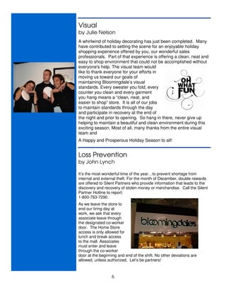 Visual
by Julie Nelson
A whirlwind of holiday decorating has just been completed. Many
have contributed to setting the scene for an enjoyable holiday
shopping experience offered by you, our wonderful sales
professionals. Part of that experience is offering a clean, neat and
easy to shop environment that could not be accomplished without
everyone's help. The visual team would
like to thank everyone for your efforts in
moving us toward our goals of
maintaining Bloomingdale’s visual
standards. Every sweater you fold, every
counter you clean and every garment
you hang means a “clean, neat, and
easier to shop” store. It is all of our jobs
to maintain standards through the day
and participate in recovery at the end of
the night and prior to opening. So hang in there, never give up
helping to maintain a beautiful and clean environment during this
exciting season. Most of all, many thanks from the entire visual
team and
A Happy and Prosperous Holiday Season to all!


Loss Prevention
by John Lynch

It’s the most wonderful time of the year…to prevent shortage from
internal and external theft. For the month of December, double rewards
are offered to Silent Partners who provide information that leads to the
discovery and recovery of stolen money or merchandise. Call the Silent
Partner Hotline to report:
1-800-763-7290.
As we leave the store to
end our tiring day at
work, we ask that every
associate leave through
the designated co-worker
door. The Home Store
access is only allowed for
lunch and break access
to the mall. Associates
must enter and leave
through the co-worker
door at the beginning and end of the shift. No other deviations are
allowed, unless authorized. Let’s be partners!



                  6
 