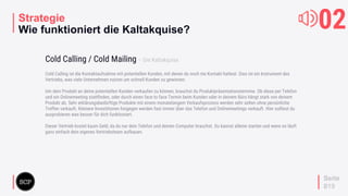 your
logo
Strategie
Wie funktioniert die Kaltakquise?
Cold Calling ist die Kontaktaufnahme mit potentiellen Kunden, mit denen du noch nie Kontakt hattest. Dies ist ein Instrument des
Vertriebs, was viele Unternehmen nutzen um schnell Kunden zu gewinnen.
Um dein Produkt an deine potentiellen Kunden verkaufen zu können, brauchst du Produktpräsentationstermine. Ob diese per Telefon
und ein Onlinemeeting stattﬁnden, oder durch einen face to face Termin beim Kunden oder in deinem Büro hängt stark von deinem
Produkt ab. Sehr erklärungsbedürftige Produkte mit einem monatelangem Verkaufsprozess werden sehr selten ohne persönliche
Treffen verkauft. Kleinere Investitionen hingegen werden fast immer über das Telefon und Onlinemeetings verkauft. Hier solltest du
ausprobieren was besser für dich funktioniert.
Dieser Vertrieb kostet kaum Geld, da du nur dein Telefon und deinen Computer brauchst. Du kannst alleine starten und wenn es läuft
ganz einfach dein eigenes Vertriebsteam aufbauen.
Cold Calling / Cold Mailing – Die Kaltakquise
02
Seite
019
 