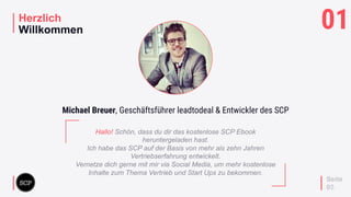 your
logo
Herzlich
Willkommen
Seite
05
Hallo! Schön, dass du dir das kostenlose SCP Ebook
heruntergeladen hast.
Ich habe das SCP auf der Basis von mehr als zehn Jahren
Vertriebserfahrung entwickelt.
Vernetze dich gerne mit mir via Social Media, um mehr kostenlose
Inhalte zum Thema Vertrieb und Start Ups zu bekommen.
Michael Breuer, Geschäftsführer leadtodeal & Entwickler des SCP
01
 