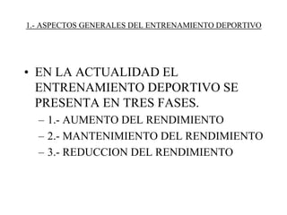 1.- ASPECTOS GENERALES DEL ENTRENAMIENTO DEPORTIVO
• EN LA ACTUALIDAD EL
ENTRENAMIENTO DEPORTIVO SE
PRESENTA EN TRES FASES.
– 1.- AUMENTO DEL RENDIMIENTO
– 2.- MANTENIMIENTO DEL RENDIMIENTO
– 3.- REDUCCION DEL RENDIMIENTO
 