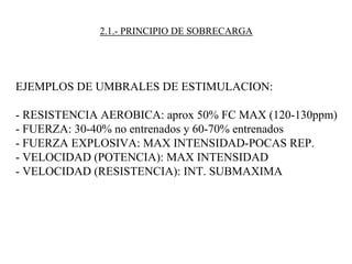 2.1.- PRINCIPIO DE SOBRECARGA
EJEMPLOS DE UMBRALES DE ESTIMULACION:
- RESISTENCIA AEROBICA: aprox 50% FC MAX (120-130ppm)
- FUERZA: 30-40% no entrenados y 60-70% entrenados
- FUERZA EXPLOSIVA: MAX INTENSIDAD-POCAS REP.
- VELOCIDAD (POTENCIA): MAX INTENSIDAD
- VELOCIDAD (RESISTENCIA): INT. SUBMAXIMA
 
