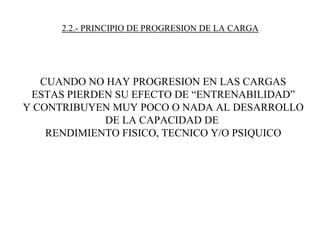 2.2.- PRINCIPIO DE PROGRESION DE LA CARGA
CUANDO NO HAY PROGRESION EN LAS CARGAS
ESTAS PIERDEN SU EFECTO DE “ENTRENABILIDAD”
Y CONTRIBUYEN MUY POCO O NADA AL DESARROLLO
DE LA CAPACIDAD DE
RENDIMIENTO FISICO, TECNICO Y/O PSIQUICO
 