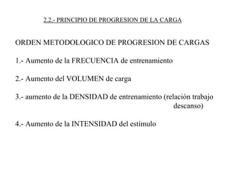 2.2.- PRINCIPIO DE PROGRESION DE LA CARGA
ORDEN METODOLOGICO DE PROGRESION DE CARGAS
1.- Aumento de la FRECUENCIA de entrenamiento
2.- Aumento del VOLUMEN de carga
3.- aumento de la DENSIDAD de entrenamiento (relación trabajo
descanso)
4.- Aumento de la INTENSIDAD del estímulo
 