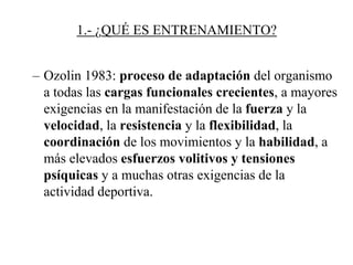 1.- ¿QUÉ ES ENTRENAMIENTO?
– Ozolin 1983: proceso de adaptación del organismo
a todas las cargas funcionales crecientes, a mayores
exigencias en la manifestación de la fuerza y la
velocidad, la resistencia y la flexibilidad, la
coordinación de los movimientos y la habilidad, a
más elevados esfuerzos volitivos y tensiones
psíquicas y a muchas otras exigencias de la
actividad deportiva.
 