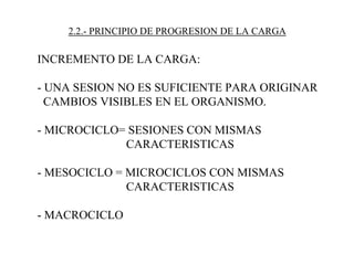 2.2.- PRINCIPIO DE PROGRESION DE LA CARGA
INCREMENTO DE LA CARGA:
- UNA SESION NO ES SUFICIENTE PARA ORIGINAR
CAMBIOS VISIBLES EN EL ORGANISMO.
- MICROCICLO= SESIONES CON MISMAS
CARACTERISTICAS
- MESOCICLO = MICROCICLOS CON MISMAS
CARACTERISTICAS
- MACROCICLO
 