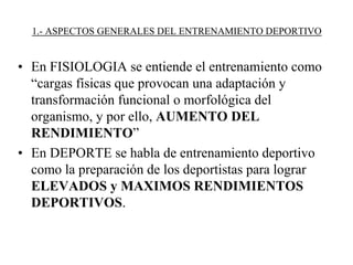 1.- ASPECTOS GENERALES DEL ENTRENAMIENTO DEPORTIVO
• En FISIOLOGIA se entiende el entrenamiento como
“cargas físicas que provocan una adaptación y
transformación funcional o morfológica del
organismo, y por ello, AUMENTO DEL
RENDIMIENTO”
• En DEPORTE se habla de entrenamiento deportivo
como la preparación de los deportistas para lograr
ELEVADOS y MAXIMOS RENDIMIENTOS
DEPORTIVOS.
 