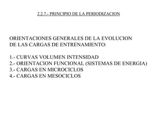 2.2.7.- PRINCIPIO DE LA PERIODIZACION
ORIENTACIONES GENERALES DE LA EVOLUCION
DE LAS CARGAS DE ENTRENAMIENTO:
1.- CURVAS VOLUMEN INTENSIDAD
2.- ORIENTACION FUNCIONAL (SISTEMAS DE ENERGIA)
3.- CARGAS EN MICROCICLOS
4.- CARGAS EN MESOCICLOS
 