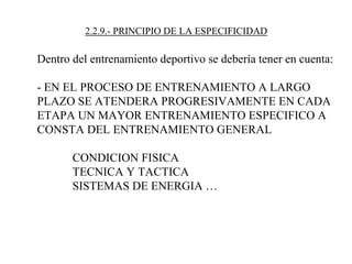 2.2.9.- PRINCIPIO DE LA ESPECIFICIDAD
Dentro del entrenamiento deportivo se debería tener en cuenta:
- EN EL PROCESO DE ENTRENAMIENTO A LARGO
PLAZO SE ATENDERA PROGRESIVAMENTE EN CADA
ETAPA UN MAYOR ENTRENAMIENTO ESPECIFICO A
CONSTA DEL ENTRENAMIENTO GENERAL
CONDICION FISICA
TECNICA Y TACTICA
SISTEMAS DE ENERGIA …
 