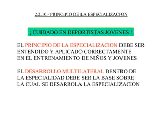 2.2.10.- PRINCIPIO DE LA ESPECIALIZACION
¡ CUIDADO EN DEPORTISTAS JOVENES !
EL PRINCIPIO DE LA ESPECIALIZACION DEBE SER
ENTENDIDO Y APLICADO CORRECTAMENTE
EN EL ENTRENAMIENTO DE NIÑOS Y JOVENES
EL DESARROLLO MULTILATERAL DENTRO DE
LA ESPECIALIDAD DEBE SER LA BASE SOBRE
LA CUAL SE DESARROLA LA ESPECIALIZACION
 