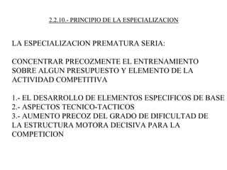 2.2.10.- PRINCIPIO DE LA ESPECIALIZACION
LA ESPECIALIZACION PREMATURA SERIA:
CONCENTRAR PRECOZMENTE EL ENTRENAMIENTO
SOBRE ALGUN PRESUPUESTO Y ELEMENTO DE LA
ACTIVIDAD COMPETITIVA
1.- EL DESARROLLO DE ELEMENTOS ESPECIFICOS DE BASE
2.- ASPECTOS TECNICO-TACTICOS
3.- AUMENTO PRECOZ DEL GRADO DE DIFICULTAD DE
LA ESTRUCTURA MOTORA DECISIVA PARA LA
COMPETICION
 