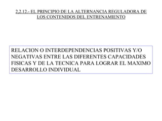 2,2.12.- EL PRINCIPIO DE LA ALTERNANCIA REGULADORA DE
LOS CONTENIDOS DEL ENTRENAMIENTO
RELACION O INTERDEPENDENCIAS POSITIVAS Y/O
NEGATIVAS ENTRE LAS DIFERENTES CAPACIDADES
FISICAS Y DE LA TECNICA PARA LOGRAR EL MAXIMO
DESARROLLO INDIVIDUAL
 
