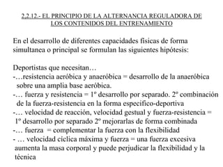 2,2.12.- EL PRINCIPIO DE LA ALTERNANCIA REGULADORA DE
LOS CONTENIDOS DEL ENTRENAMIENTO
En el desarrollo de diferentes capacidades físicas de forma
simultanea o principal se formulan las siguientes hipótesis:
Deportistas que necesitan…
-…resistencia aeróbica y anaeróbica = desarrollo de la anaeróbica
sobre una amplia base aeróbica.
-… fuerza y resistencia = 1º desarrollo por separado. 2º combinación
de la fuerza-resistencia en la forma especifico-deportiva
-… velocidad de reacción, velocidad gestual y fuerza-resistencia =
1º desarrollo por separado 2º mejorarlas de forma combinada
-… fuerza = complementar la fuerza con la flexibilidad
- … velocidad cíclica máxima y fuerza = una fuerza excesiva
aumenta la masa corporal y puede perjudicar la flexibilidad y la
técnica
 