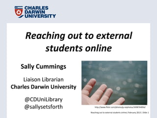 Reaching out to external
         students online
   Sally Cummings
     Liaison Librarian
Charles Darwin University

     @CDUniLibrary
     @sallysetsforth            http://www.flickr.com/photos/g-ratphotos/3498764856/

                            Reaching out to external students online| February 2013 | Slide 1
 