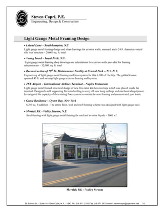 Steven Capri, P.E.
      Engineering, Design & Construction




Light Gauge Metal Framing Design
 Leland Lane – Southhampton, N.Y.
Light gauge metal framing design and shop drawings for exterior walls, mansard and a 24 ft. diameter conical
silo roof structure – 20,000 sq. ft. total

 Young Israel – Great Neck, N.Y.
 Light gauge metal framing shop drawings and calculations for exterior walls provided for framing
subcontractor – 32,000. sq. ft. total

 Reconstruction of 79th St. Maintenance Facility at Central Park – N.Y.,N.Y.
Engineering of light gauge metal framing roof truss system for this 6,100 s.f. facility. The gabled trusses
spanned 45 ft. and sat atop light gauge exterior bearing wall system.

 JFK Airport – International Airlines Terminal – Naples Restaurant
Light gauge metal framed structural design of new fire-rated kitchen envelope which was placed inside the
terminal. Designed a self supporting fire rated ceiling to carry all new hung ceilings and mechanical equipment.
Investigated the capacity of the existing floor system to sustain the new framing and concentrated post loads.

 Grace Residence – Oyster Bay, New York
  6,200 sq. ft addition - The entire floor, wall and roof framing scheme was designed with light gauge steel.

 Merrick Rd. - Valley Stream, N.Y.
  Steel framing with light gauge metal framing for roof and exterior façade – 3000 s.f.




                                         Merrick Rd. – Valley Stream



58 School St. - Suite 101 Glen Cove, N.Y. 11542 Ph. 516.671.2200 Fax 516.671.3470 email: stevencapri@optonline.net   10
 