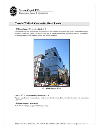 Steven Capri, P.E.
      Engineering, Design & Construction




Curtain Walls & Composite Metal Panels

 15 Union Square West – New York, N.Y.
Designed backup steel structure and attachments for this complex multi planar butt glazed glass and aluminum
stick built curtain wall system – 12 stories. Also was on hand to provide field engineering services for a variety
of building modifications, shoring shemes and as-built drawings.




                                            15 Union Square West


 144 N. 8th St. – Williamsburg Brooklyn , N.Y.
Window attatchments, custom window mullions and shop drawings. Terra cotta tile rain screen wall attachments
– 12 stories

 Morgan Stanley – New Jersey
ACM Panels and light gauge metal framing backup.




58 School St. - Suite 101 Glen Cove, N.Y. 11542 Ph. 516.671.2200 Fax 516.671.3470 email: stevencapri@optonline.net   11
 