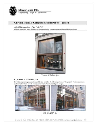 Steven Capri, P.E.
      Engineering, Design & Construction




Curtain Walls & Composite Metal Panels – cont’d
 David Yurman Store – New York, N.Y.
Custom made steel panel curtain wall system including glass retention and thermal bridging details.




                                             Yurman @ Madison Ave.

 338 W38th St. – New York, N.Y.
Provided engineering calculations and design input for 10 different portions of this project. Custom aluminum
curtain wall sections as well as stock component aluminum and glass designs.




                                                338 West 38th St.


58 School St. - Suite 101 Glen Cove, N.Y. 11542 Ph. 516.671.2200 Fax 516.671.3470 email: stevencapri@optonline.net   12
 