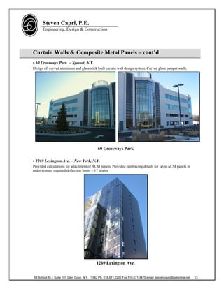 Steven Capri, P.E.
      Engineering, Design & Construction




Curtain Walls & Composite Metal Panels – cont’d
 60 Crossways Park – Syosset, N.Y.
Design of curved aluminum and glass stick built curtain wall design system. Curved glass parapet walls.




                                              60 Crossways Park

 1269 Lexington Ave. – New York, N.Y.
Provided calculations for attachment of ACM panels. Provided reinforcing details for large ACM panels in
order to meet required deflection limits – 17 stories




                                             1269 Lexington Ave.


58 School St. - Suite 101 Glen Cove, N.Y. 11542 Ph. 516.671.2200 Fax 516.671.3470 email: stevencapri@optonline.net   13
 
