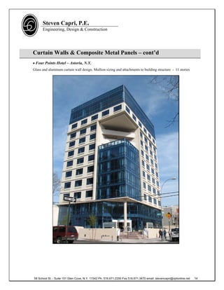 Steven Capri, P.E.
      Engineering, Design & Construction




Curtain Walls & Composite Metal Panels – cont’d
 Four Points Hotel – Astoria, N.Y.
Glass and aluminum curtain wall design. Mullion sizing and attachments to building structure - 11 stories




58 School St. - Suite 101 Glen Cove, N.Y. 11542 Ph. 516.671.2200 Fax 516.671.3470 email: stevencapri@optonline.net   14
 