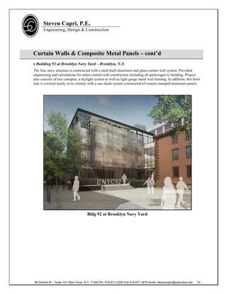 Steven Capri, P.E.
      Engineering, Design & Construction




Curtain Walls & Composite Metal Panels – cont’d
 Building 92 at Brooklyn Navy Yard – Brooklyn, N.Y.
The four story structure is constructed with a stick-built aluminum and glass curtain wall system. Provided
engineering and calculations for entire curtain wall construction including all anchorages to building. Project
also consists of two canopies, a skylight system as well as light gauge metal wall framing. In addition, this front
side is covered nearly in its entirety with a sun shade system constructed of custom stamped aluminum panels.




                                      Bldg 92 at Brooklyn Navy Yard




58 School St. - Suite 101 Glen Cove, N.Y. 11542 Ph. 516.671.2200 Fax 516.671.3470 email: stevencapri@optonline.net   15
 
