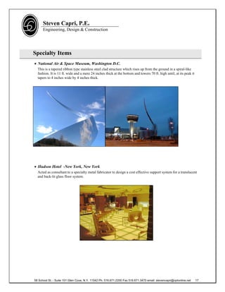 Steven Capri, P.E.
      Engineering, Design & Construction




Specialty Items
 National Air & Space Museum, Washington D.C.
  This is a tapered ribbon type stainless steel clad structure which rises up from the ground in a spiral-like
  fashion. It is 11 ft. wide and a mere 24 inches thick at the bottom and towers 70 ft. high until, at its peak it
  tapers to 4 inches wide by 4 inches thick.




 Hudson Hotel -New York, New York
  Acted as consultant to a specialty metal fabricator to design a cost effective support system for a translucent
  and back-lit glass floor system.




58 School St. - Suite 101 Glen Cove, N.Y. 11542 Ph. 516.671.2200 Fax 516.671.3470 email: stevencapri@optonline.net   17
 