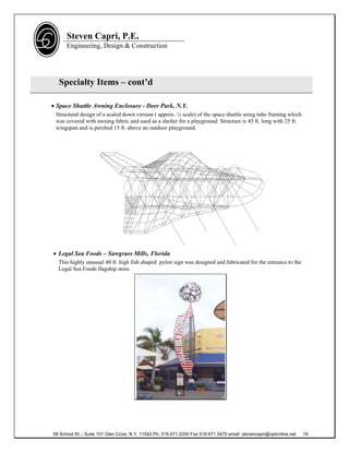 Steven Capri, P.E.
      Engineering, Design & Construction




  Specialty Items – cont’d

 Space Shuttle Awning Enclosure - Deer Park, N.Y.
 Structural design of a scaled down version ( approx. ¼ scale) of the space shuttle using tube framing which
 was covered with awning fabric and used as a shelter for a playground. Structure is 45 ft. long with 25 ft.
 wingspan and is perched 15 ft. above an outdoor playground.




 Legal Sea Foods – Sawgrass Mills, Florida
  This highly unusual 40 ft. high fish shaped pylon sign was designed and fabricated for the entrance to the
  Legal Sea Foods flagship store.




58 School St. - Suite 101 Glen Cove, N.Y. 11542 Ph. 516.671.2200 Fax 516.671.3470 email: stevencapri@optonline.net   18
 