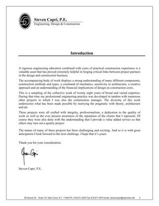 Steven Capri, P.E.
              Engineering, Design & Construction




                                                   Introduction


A rigorous engineering education combined with years of practical construction experience is a
valuable asset that has proved extremely helpful in forging critical links between project partners
in the design and construction business.
The accompanying body of work displays a strong understanding of many different components,
construction methods and types, a command of mechanics, sensitivity to architecture, a creative
approach and an understanding of the financial implications of design on construction costs.
This is a sampling of the collective work of twenty eight years of broad and varied expertise.
During that time my professional engineering practice was developed in tandem with numerous
other projects in which I was also the construction manager. The diversity of this work
underscores what has been made possible by marrying the pragmatic with theory, architecture
and art.
These projects were all crafted with integrity, professionalism, a dedication to the quality of
work as well as the ever present awareness of the reputation of the clients that I represent. Of
course they were also done with the understanding that I provide a value added service so that
others may turn out a quality project.

The nature of many of these projects has been challenging and exciting. And so it is with great
anticipation I look forward to the next challenge. I hope that it’s yours.

Thank you for your consideration.




Steven Capri, P.E.




    58 School St. - Suite 101 Glen Cove, N.Y. 11542 Ph. 516.671.2200 Fax 516.671.3470 email: stevencapri@optonline.net   2
 