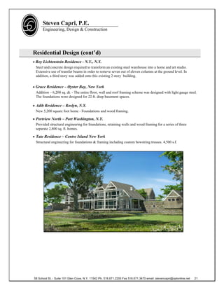 Steven Capri, P.E.
      Engineering, Design & Construction




Residential Design (cont’d)
 Roy Lichtenstein Residence - N.Y., N.Y.
  Steel and concrete design required to transform an existing steel warehouse into a home and art studio.
  Extensive use of transfer beams in order to remove seven out of eleven columns at the ground level. In
  addition, a third story was added onto this existing 2 story building.


 Grace Residence – Oyster Bay, New York
  Addition – 6,200 sq. dt. - The entire floor, wall and roof framing scheme was designed with light gauge steel.
  The foundations were designed for 22 ft. deep basement spaces.

 Adib Residence – Roslyn, N.Y.
  New 5,200 square foot home - Foundations and wood framing.

 Portview North – Port Washington, N.Y.
  Provided structural engineering for foundations, retaining walls and wood framing for a series of three
  separate 2,800 sq. ft. homes.

 Tate Residence – Centre Island New York
  Structural engineering for foundations & framing including custom bowstring trusses. 4,500 s.f.




58 School St. - Suite 101 Glen Cove, N.Y. 11542 Ph. 516.671.2200 Fax 516.671.3470 email: stevencapri@optonline.net   21
 