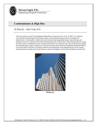 Steven Capri, P.E.
      Engineering, Design & Construction




Condominiums & High Rise

20 Pine St. – New York, N.Y.


  This site location is at the Chase Manhattan Bank Plaza in downtown New York. In 2007 I was called to
  work directly for Boymelgreen Developers to take over the shop drawing process for a failing steel
  subcontractor. I subsequently worked to provide structural steel engineering design, shop drawings and
  drafting services for a major rework of the steel framing for this 36 floor tower with 6 basement levels. Along
  with the extensive modifications to the existing structure that was nearly 80 years old was the need to produce
  the shop drawings in order to quickly move the steel erection along. Working immediately behind demolition
  crews I provided verification of existing conditions and subsequent on-site engineering for a host of major
  framing elements, shoring and bracing schemes, curtain wall support systems and miscellaneous metal work.




                                                     20 Pine St.




58 School St. - Suite 101 Glen Cove, N.Y. 11542 Ph. 516.671.2200 Fax 516.671.3470 email: stevencapri@optonline.net   22
 